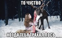 то чуство когда тебя трахал лось