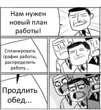 Нам нужен новый план работы! Спланировать график работы, распределить работу... Продлить обед...