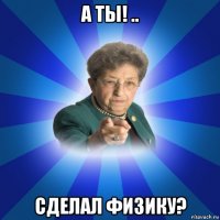 а ты! .. сделал физику?