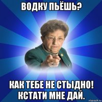 водку пьёшь? как тебе не стыдно! кстати мне дай.