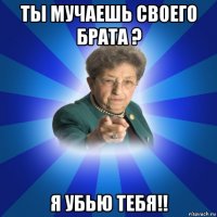 ты мучаешь своего брата ? я убью тебя!!