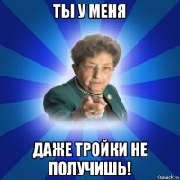 ты у меня даже тройки не получишь!