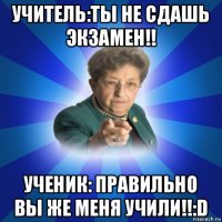 учитель:ты не сдашь экзамен!! ученик: правильно вы же меня учили!!:d