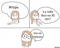 Игорь я у тебя был на 30 лет? это не хорошо