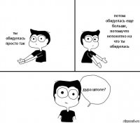 ты обиделась просто так потом обиделась еще больше, потомучто непонятно на что ты обиделась дура штоле?