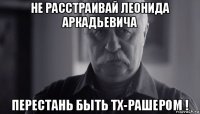 не расстраивай леонида аркадьевича перестань быть тх-рашером !