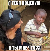 я тебя поцелую, а ты мне что??