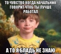 то чувство когда начальник говорит чтоб ты лучше работал а то я бладь не знаю