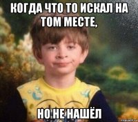 когда что то искал на том месте, но не нашёл