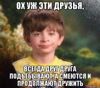 ох уж эти друзья, всегда друг друга подъёбывают, а смеются и продолжают дружить