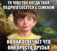 то чувство когда твоя подруга сосётся с семёном но она отвечает что они просто друзья