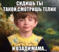 сидишь ты такой,смотришь телик и взади мама...