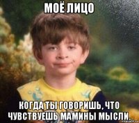 моё лицо когда ты говоришь, что чувствуешь мамины мысли.