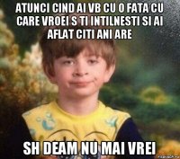 atunci cind ai vb cu o fata cu care vroei s ti intilnesti si ai aflat citi ani are sh deam nu mai vrei