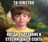 то чувство когда обрезание и стесняешься ссать