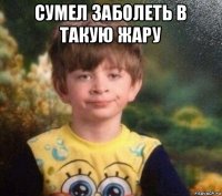 сумел заболеть в такую жару 