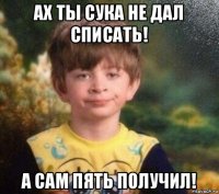 ах ты сука не дал списать! а сам пять получил!