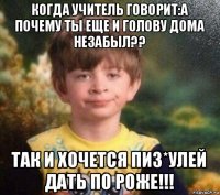 когда учитель говорит:а почему ты еще и голову дома незабыл?? так и хочется пиз*улей дать по роже!!!