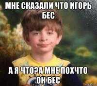 мне сказали что игорь бес а я что?а мне похчто он бес