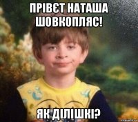 прівєт наташа шовкопляс! як ділішкі?