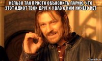 нельзя так просто объяснить парню, что этот идиот твой друг и у вас с ним ничего нет 