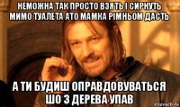 неможна так просто взять і сирнуть мимо туалета ато мамка рімньом дасть а ти будиш оправдовуваться шо з дерева упав