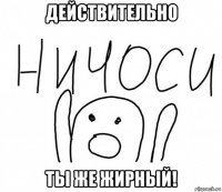 действительно ты же жирный!