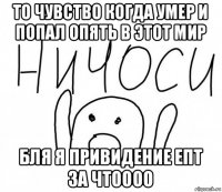 то чувство когда умер и попал опять в этот мир бля я привидение епт за чтоооо