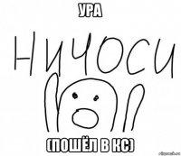 ура (пошёл в кс)