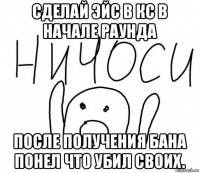 сделай эйс в кс в начале раунда после получения бана понел что убил своих.