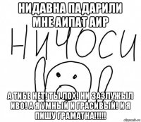 нидавна падарили мне аипат аир а тибе нет! ты лох! ни зазлужыл иво! а я умный и грасивый! и я пишу граматна!!!!!