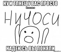 ну и тпнец у вас просто ****** надеюсь вы поняли