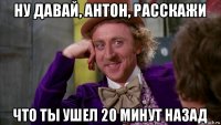 ну давай, антон, расскажи что ты ушел 20 минут назад