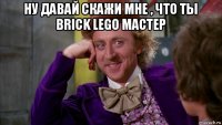 ну давай скажи мне , что ты brick lego мастер 