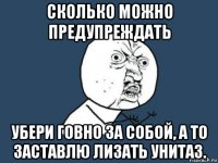 сколько можно предупреждать убери говно за собой, а то заставлю лизать унитаз.