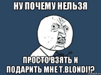 ну почему нельзя просто взять и подарить мне t.blondi!?