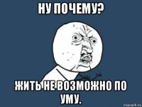 ну почему? жить не возможно по уму.