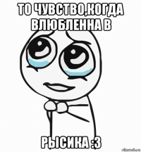 то чувство,когда влюбленна в рысика :3