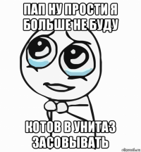 пап ну прости я больше не буду котов в унитаз засовывать