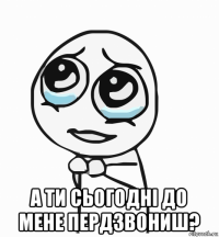  а ти сьогодні до мене пердзвониш?