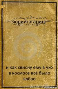 юрийгагарин и как свисну ему в ухо
в космосе всё было клёво