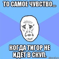 то самое чувство... когда тигор не идёт в скуп.