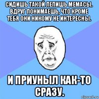 сидишь такой лепишь мемасы. вдруг понимаешь, что кроме тебя они никому не интересны. и приуныл как-то сразу.