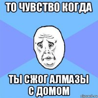 то чувство когда ты сжог алмазы с домом