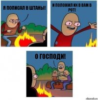 я пописал в штаны! и положил их в вам в рот! О ГОСПОДИ!