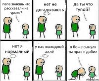 папа знаешь что рассказали на уроке? нет не догадываюсь да ты что тупой? нет я нормалный у нас выходной аллё о боже сынуля ты прав я дибил