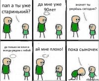 пап а ты уже старинький? да мне уже 90лет значет ты умрёшь сегодня? да только не плач я всегда рядом с тобой ай мне плохо! пока сыночек