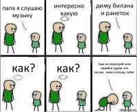 папа я слушаю музыку интересно какую диму билана и ранеток как? как? Сын не повторяй мои ошибки удали эти песни...или я оглушу тебя!