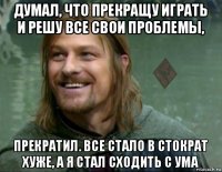 думал, что прекращу играть и решу все свои проблемы, прекратил. все стало в стократ хуже, а я стал сходить с ума