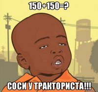 150+150=? соси у тракториста!!!